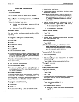 Page 78Ii.4 66-064 System Operation 
FEATURE OPERATION 
REDIALING 
Last Number Redial 
The last number previously dialed can be redialed. 
l Press #. (If on line listening to dial tone, press HOLD 
w 
l Listen for ringing or busy tone. 
l Ringing tone: When party answers, pick up 
handset. 
l Busy tone: Press SPKR to disconnect. 
Automatic Redial 
The last number previously dialed can be redialed 
repeatedly. 
To program a softkey for automatic redial, 
l Press ITCM. 
l Dial~~l. 
l Press desired softkey. 
l...