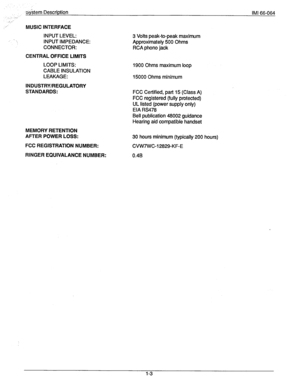 Page 9-&stem Description IMI 66-064 
_.: 
MUSIC INTERFACE 
INPUT LEVEL: 3 Volts peak-to-peak maximum 
INPUT IMPEDANCE: Approximately 500 Ohms 
CONNECTOR: RCA phono jack 
CENTRAL OFFICE LIMITS 
LOOP LIMITS: 
CABLE INSULATION 
LEAKAGE: 1900 Ohms maximum loop 
15000 Ohms minimum 
INDUSTRY/REGULATORY 
STANDARDS: 
FCC Certified, part 15 (Class A) 
FCC registered (fully protected) 
UL listed (power supply only) 
EIA RS478 
MEMORY 
RETENTION 
AFTER POWER LOSS: 
FCC REGISTRATION NUMBER: 
RINGER EQUIVALANCE NUMBER:...