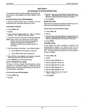 Page 81IMI 66-064 System Operation 
SECTION 2 
ATTENDANT STATION OPERATION 
The attendant station provides additional operating fea- 
tures that are not available from other stations in the 
system. l Press Al (top, left-hand softke ) to toggle feature on i 
and off. Associated light wil Y turn on when night 
transfer is active and turn off when it is inactive. 
SYSTEM SPEED DIAL PROGRAMMING 
A special system-wide list of numbers can be 
programmed for automatic dialing by all users. 
l Press SPKR. 
MUSIC ON...