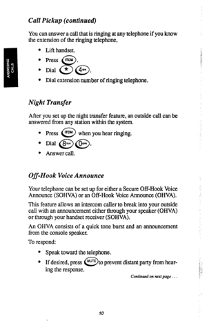 Page 13Call Pickup (continued) 
You can answer a call that is ringing at any telephone if you know 
the extension of the ringing telephone, 
l Lift handset. 
l Press @. 
l Dial a (46;>. 
l Dial extension number of ringing telephone. 
Night Transfer 
After you set up the night transfer feature, an outside call can be 
answered from any station within the system. 
l Press ITcu 
0 when you hear ringing. 
l Dial @@. 
* Answer call. 
Off-Hook Voice Announce 
Your telephone can be set up for either a Secure Off-Hook...