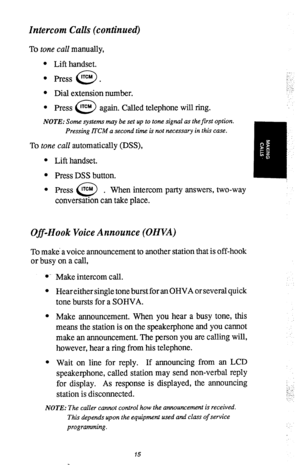 Page 18Intercom Calls (continued) 
To tone call manually, 
l Lift handset. 
l Press lTCM . 
0 
l Dial extension number. 
l Press lTCM 
0 again. Called telephone will ring. 
NOTE: Some systems muy be set up to tone signal as the first option. 
Pressing Ii”CM a second time is not necessary in this case. 
To tone call automatically (DSS), 
l Lift handset. 
l Press DSS button. 
l Press lTCM . 
0 When intercom party answers, two-way 
conversation can take place. 
Off-Hook Voice Announce (OHVA) 
To make a voice...