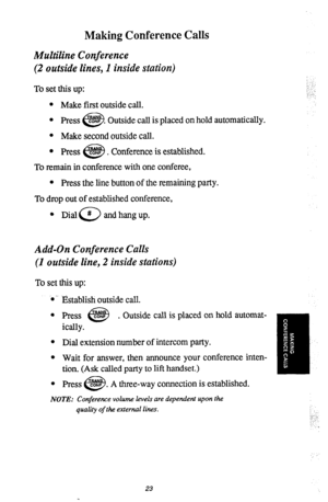 Page 26Making Conference Calls 
Multiline Conference 
(2 outside lines, 1 inside station) 
To set this up: 
l Make first outside call. 
l Press 
cii3 CONF . Outside call is placed on hold automatically. 
l Make second outside call. 
l 
press CONF 
c-2 . Conference is established. 
To remain in conference with one conferee, 
_: :‘. 
\‘ ..i 
l Press the line button of the remaining party. 
To drop out of established conference, 
l Dial 
0 # and hang up. 
Add-On Conference Calls 
(1 outside line, 2 inside...