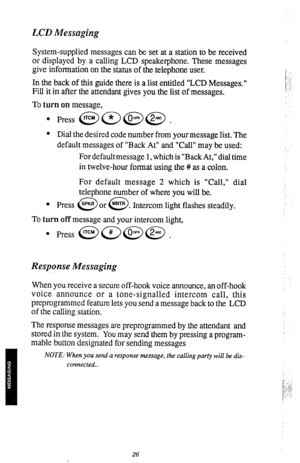 Page 29&CD Messaging 
System-supplied messages can be set at a station to be received 
or displayed by a calling LCD speakerphone. These messages 
give information on the status of the telephone user. 
In the back of this guide there is a list entitled “LCD Messages.” 
Fill it in after the attendant gives you the List of messages. 
To turn on message, 
l Dial the desired code number from yourmessage list. The 
default messages of “Back At” and “Call” may be used: 
For default message 1, which is “Back At,” dial...