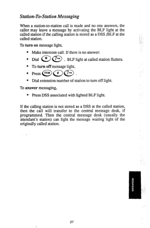 Page 30Station-To-Station Messaging 
When a station-to-station call is made and no one answers, the 
caller may leave a message by activating the BLF light at the 
called station if the calling station is stored as a DSS /BLF at the 
called station. 
To turn on message light, 
l Make intercom call. If there is no answer: 
l 
Dial a @ . BLF light at called station flutters. 
l To turn off message light, 
l Dial extension number of station to turn off light. 
To answer messaging, 
l Press DSS associated with...