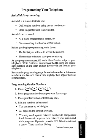 Page 32Programming Your Telephone 
Autodial Programming 
Autodial is a feature that lets you: 
l Dial lengthy numbers using one or two buttons. 
l Store frequently used feature codes. 
Autodial can be stored: 
l At a blank programmable button, or 
l On a secondary level under a DSS button. 
Before you begin programming, write down: 
l The line(s) you will use to access the number. 
l The number or feature code you are storing. 
As you program numbers, fill in the identification strips on your 
telephone. Write...