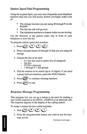 Page 35Station Speed Dial Programming 
Using the keypad digits, you may store frequently used telephone 
numbers that only you will access. Before you begin, make a list 
Of: 
l The storage location you are using (0 through 9 on the 
keypad). 
l The line the call will go over. 
l The telephone numbers or feature codes you are storing. 
Use the directory in the pullout index tray in front of your 
telephone to store the list. 
To program station speed dial numbers, 
1. Press @ a a @ . 
2. Press a keypad button...