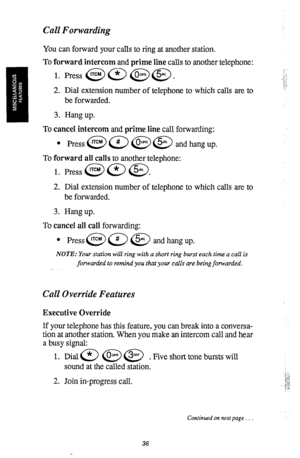 Page 39Call Forwarding 
You can forward your calls to ring at another station. 
To forward intercom and prime line calls to another telephone: 
2. Dial extension number of telephone to which calls are to 
be forwarded. 
3. Hang up. 
To cancel intercom and prime line call forwarding: 
l Press@a@@ andhangup. 
To forward all calls to another telephone: 
1. Press @9 a a. 
2. Dial extension number of telephone to which calls are to 
be forwarded. 
3. Hang up. 
To cancel all call forwarding: 
l press@@ @ andhangup....