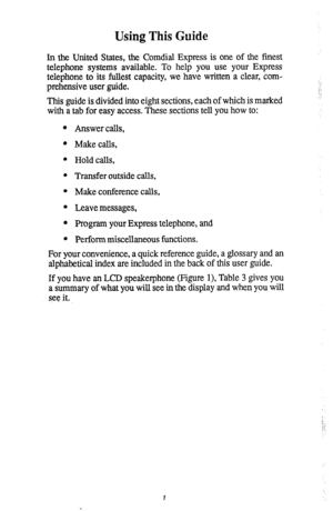 Page 5Using This Guide 
In the United States, the Comdial Express is one of the finest 
telephone systems available. To help you use your Express 
telephone to its fullest capacity, we have written a clear, com- 
prehensive user guide. 
This guide is divided into eight sections, each of which is marked 
with a tab for easy access. These sections tell you how to: 
l Answer calls, 
l Makecalls, 
l Hold calls, 
l Transfer outside calls, 
l Make conference calls, 
l Leave messages, 
l Program your Express...