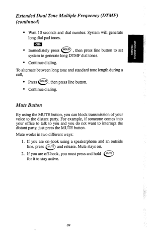 Page 42Extended Dual Tone Multiple Frequency (DTMF) 
(continued) 
l Wait 10 seconds and dial number. System will generate 
long dial pad tones. 
l Immediately press “OLD , the] _ 
0 n press line button to set 
system to generate long DTMF dial tones. 
l Continue dialing. 
To alternate between long tone and standard tone length during a 
call, 
l Press 
0 HoLD , then press line button. 
l Continue dialing. 
Mute Button 
By using the MUTE button, you can block transmission of your 
voice to the distant party. For...