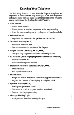 Page 6Knowing Your Telephone 
The following features on your Comdial Express telephone are 
explained in terms of what they allow you to do. The telephones 
in Figures 1 and 2 are the same except for the additional program- 
mable buttons and the display shown in Figure 1. 
l Hold Button 
- Places a line on hold 
- Stores pauses in number sequences while programming 
- Used for programming and accessing second level autodials 
0 Volume Control 
- Regulates the volume of the speaker and the handset 
0 Intercom...