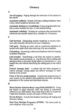 Page 52Glossary 
A 
All-call paging: Paging through the intercoms of all stations in 
the system. 
Automatic callback: System will ring a calling telephone when 
a busy called telephone becomes idle. 
Automatic dialing (or Autodialing): Using programmable but- 
tons to store numbers for one- or two-button dialing. 
Automatic redialing: Turning on a program that automatically 
redials the last number dialed once a minute for 10 minutes. 
C 
Call forward: Designating another telephone to receive inter- 
com calls...