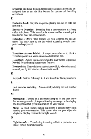 Page 53Dynamic line key: System temporarily assigns a normally un- 
assigned line to an idle line button for certain call handling 
operations. 
E 
Exclusive hold: Only the telephone placing the call on hold can 
retrieve it. 
Executive Override: Breaking into a conversation at a busy 
called telephone. This intrusion is announced by several quick 
tone bursts over the conversation. 
Extended DTMF: This feature lets you lengthen the DTMP 
tones. You may have to do this when accessing certain com- 
puterized...