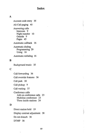 Page 56Index 
A 
Account code entry 35 
All-Call paging 45 
Answering calls 
Intercom 9 
Night transfer 10 
Outside 9 
Pages 45 
Automatic callback 16 
Automatic dialing 
Programming 29 
Using 16 
Automatic redialing 16 
B 
Background music 35 
C 
Call forwarding 36 
Call override features 36 
Call park 20 
Call pickup 9 
Call waiting 37 
Conference calls 
Add-on conference calls 23 
Multiline conference 23 
Three inside stations 24 
D 
Direct station hold 19 
Display contrast adjustment 38 
Do not disturb 38...