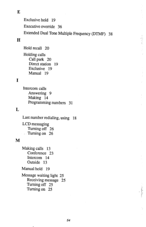 Page 57E 
Exclusive hold 19 
Executive override 36 
Extended Dual Tone Multiple Frequency (DTMF) 
3 8 
H 
Hold recall 20 
Holding calls 
CaU park 20 
Direct station 19 
Exclusive 19 
Manual 19 
I 
Intercom calls 
Answering 9 
Making 14 
Programming numbers 
3 1 
L 
Last number redialing, using 
18 
LCD messaging 
Turning off 26 
Turning on 26 
M 
Making calls 13 
Conference 23 
Intercom 14 
Outside 13 
Manual hold 19 
Message waiting light 25 
Receiving message 25 
Turning off 25 
Turning on 25 
I. 
/‘. 
/ 
:...