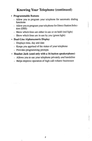 Page 7Knowing Your Telephone (continued) 
l Programmable Buttons 
- Allow you to program your telephone for automatic dialing 
functions 
- Allow you to program your telephone for Direct Station Selec- 
tion (DSS) 
- Show which lines are either in use or on hold (red light) 
- Show which lines are in use by you (green light) 
l Dual-Line Alphanumeric Display 
- Displays time, day and date 
- Keeps you apprised of the status of your telephone 
- Provides programming prompts 
. Headset Jack (used only with a...