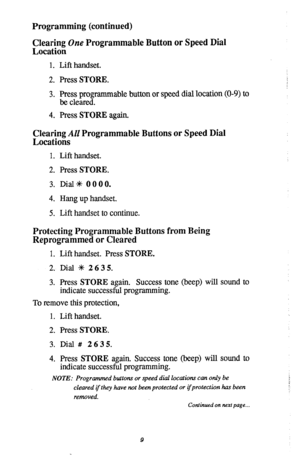 Page 11Programming (continued) 
Clearing One Programmable Button or Speed Dial 
Location 
1. Lift handset. 
2. Press STORE. 
3. ~;;~~grammable button or speed dial location (O-9) to 
4. Press STORE again. 
Clearing AU Programmable Buttons or Speed Dial 
Locations 
1. Lift handset. 
2. Press STORE. 
3. Dial* 0000. 
4. Hang up handset. 
5. Lift handset to continue. 
Protecting Programmable Buttons from Being 
Reprogrammed or Cleared 
1. Lift handset. Press STORE. 
2. Dial +k 2635. 
3. Press STORE again. Success...