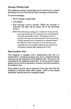 Page 14Message Waiting Light 
The telephone message waiting light may be turned on by a central 
answering service to alert the user that a message awaits pickup. 
To receive messages, 
l See lit message waiting light. 
l Lift handset. 
0 Dial message service number. When the message is 
delivered, the light will be turned off by the answering 
service. 
NOTE: When the message waiting pair is connected to the tip and ring 
pair of the line jack, the FCC registration code of the telephone 
will be KX and the...