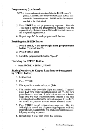 Page 13Programming (continued) 
NOTE: A two-secondpause is stored each time the PAUSE control is 
pressed. A fued 6.50 msec hookwitch flash signal is stored each 
time the TAP control is pressed. PAUSE and TAP each equal 
one digit in the 16-digit total. 
5. Press STORE to end programming sequence. After the 
16th digit is stored, the programming sequence will end 
automatically. Success tone will sound to indicate success- 
ful programming sequence. 
6. Repeat steps 2-5 for each programmable button. 
Enabling...