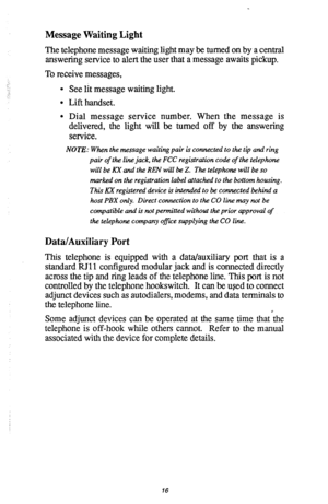 Page 17Message Waiting Light 
The telephone message waiting light may be turned on by a central 
answering service to alert the user that a message awaits pickup. 
,:- To receive messages, 
l See lit message waiting light. 
l Lift handset. 
l Dial message service number. When the message is 
delivered, the light will be turned off by the answering 
service. 
NOTE: When the message waiting pair is connected to the tip and ring 
pair of the line jack, the FCC registration code of the telephone 
will be My and the...