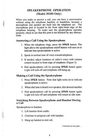 Page 10SPEAKERPHONE OPERATION 
(Model 3910s Only) 
When you make or answer a call, you can have a conversation 
without using the telephone handset, or handsfree, because a 
microphone and speaker are built into the telephone set. The 
microphone port is located in the front right-hand edge of the 
telephone housing. To make sure the speakerphone operates 
properly, check to see that this port is not blocked by any obstruc- 
tions. 
Answering a Call Using the Speakerphone 
1. When the telephone rings, press the...