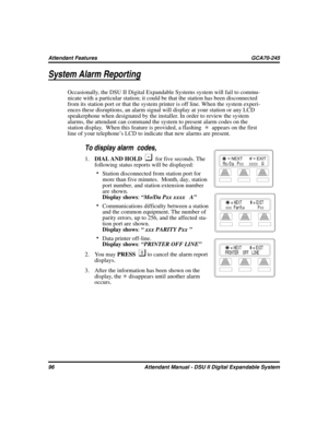Page 104System Alarm Reporting
Occasionally, the DSU II Digital Expandable Systems system will fail to commu
-
nicate with a particular station; it could be that the station has been disconnected
from its station port or that the system printer is off line. When the system experi
-
ences these disruptions, an alarm signal will display at your station or any LCD
speakerphone when designated by the installer. In order to review the system
alarms, the attendant can command the system to present alarm codes on the...