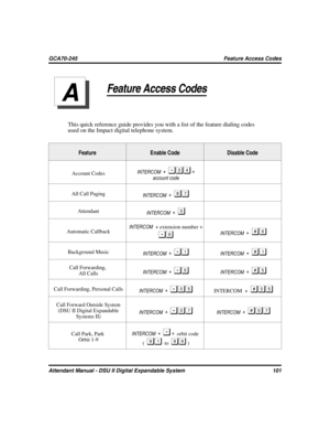 Page 109Feature Access Codes
This quick reference guide provides you with a list of the feature dialing codes
used on the Impact digital telephone system.
Feature Enable Code Disable Code
Account CodesINTERCOM ++
account code
All Call Paging
INTERCOM +

Attendant
INTERCOM +
Automatic CallbackINTERCOM+ extension number +INTERCOM +
Background Music
INTERCOM +	INTERCOM +	
Call Forwarding,
All CallsINTERCOM +INTERCOM +
Call Forwarding, Personal Calls
INTERCOM +INTERCOM +
Call Forward Outside...