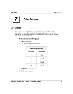 Page 71Other Features
Line Groups
Some systems have telephone lines arranged into line groups which may be
accessed for outside calling instead of selecting an individual line button. The
installer can use this feature to reserve certain lines for certain clusters of stations
for a tenant-service arrangement.

To access a system line group,
1.PRESSINTERCOM.
2. Dial desired line group access code:
Line Group Access Codes
Line Group Default Code
1

2	
3
4
3.LISTENfor outside dial tone.
4.DIALdesired...