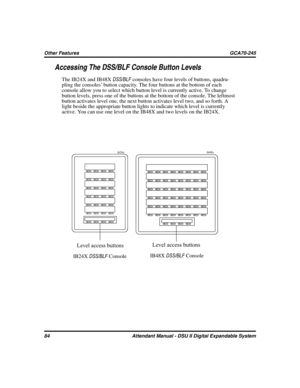 Page 92Accessing The DSS/BLF Console Button Levels
The IB24X and IB48XDSS/BLFconsoles have four levels of buttons, quadru
-
pling the consoles’ button capacity. The four buttons at the bottom of each
console allow you to select which button level is currently active. To change
button levels, press one of the buttons at the bottom of the console. The leftmost
button activates level one, the next button activates level two, and so forth. A
light beside the appropriate button lights to indicate which level is...