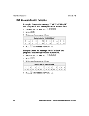 Page 94LCD Message Creation Examples
Example: Create the message “TAKE MESSAGE”
and program it into message location number four.
1.PRESSINTERCOM,AND DIAL.
2.DIAL
.
3.DIALcodes for message as follows:
Dialing Codes for “TAKE MESSAGE”
TAKE ME S SAGE
81 21 52 32 12 61 32 73 73 21 41 32
4.DIALAND PRESSSPEAKERto end.

Example: Create the message “I Will Call Back” and
program it into message location number five.
1.PRESSINTERCOM,AND DIAL.
2.DIAL
.
3.DIALcodes for message as follows:
Dialing Codes for...