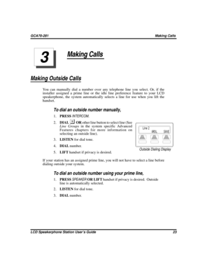 Page 31Making Calls
Making Outside Calls
You can manually dial a number over any telephone line you select. Or, if the
installer assigned a prime line or the idle line preference feature to your LCD
speakerphone, the system automatically selects a line for use when you lift the
handset.

To dial an outside number manually,
1.PRESSINTERCOM.
2.DIAL
ORother line button to select line (See
Line Groupsin the system specific Advanced
Features chapters for more information on
selecting an outside line).
3.LISTENfor...