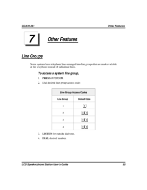 Page 63Other Features
Line Groups
Some systems have telephone lines arranged into line groups that are made available
at the telephone instead of individual lines.

To access a system line group,
1.PRESSINTERCOM.
2. Dial desired line group access code:
Line Group Access Codes
Line Group Default Code
1

2
3
4

3.LISTENfor outside dial tone.
4.DIALdesired number.
LCD Speakerphone Station User’s Guide 55
GCA70-281 Other Features
7 
