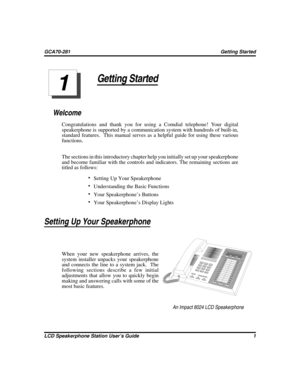 Page 9Getting Started
Welcome
Congratulations and thank you for using a Comdial telephone! Your digital
speakerphone is supported by a communication system with hundreds of built-in,
standard features. This manual serves as a helpful guide for using these various
functions.
The sections in this introductory chapter help you initially set up your speakerphone
and become familiar with the controls and indicators. The remaining sections are
titled as follows:
Setting Up Your Speakerphone
Understanding the Basic...