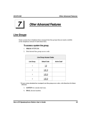 Page 61Other Advanced Features
Line Groups
Some systems have telephone lines arranged into line groups that are made available
at the telephone instead of individual lines.

To access a system line group,
1.PRESSINTERCOM.
2. Dial desired line group access code:
Line Group Access Codes
Line Group Default Code Active Code*
1
	
2
3

4
* If your system attendant has reassigned your line group access codes, write them here for future
reference.
3.LISTENfor outside dial tone.
4.DIALdesired number.
Non-LCD...