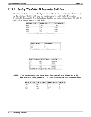 Page 1042.19.1 Setting The Caller ID Parameter Switches
The Caller ID device has two banks of parameter switches located on its front panel. You must
set the switches of the S2 switch band in a certain manner to enable Caller ID operation.
Switches S2–1 through S2–5 set the baud rate, data bits, and parity, while switches S2–6, S2–7,
and S2–8 set the unit address for each device.
SWITCH S2–1 SWITCH S2–2 BAUD RATE
OFF OFF 1200
ON OFF 2400
OFF ON 4800
ON ON 9600*
* Set ON, ON (9600 baud) for DSU operation.
SWITCH...