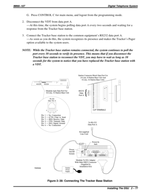 Page 107G. Press CONTROL C for main menu, and logout from the programming mode.
2. Disconnect the VDT from data port A.
—At this time, the system begins polling data port A every two seconds and waiting for a
response from the Tracker base station.
3. Connect the Tracker base station to the common equipment’s RS232 data port A.
—As soon as you do this, the system recognizes its presence and makes the Tracker’s Pager
option available to the system users.
NOTE: While the Tracker base station remains connected, the...