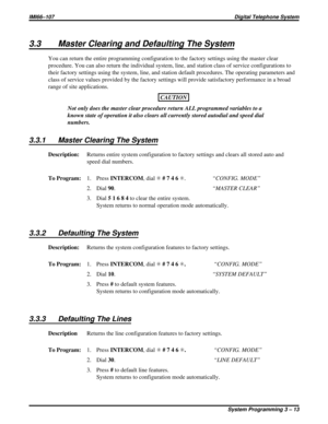 Page 1253.3 Master Clearing and Defaulting The System
You can return the entire programming configuration to the factory settings using the master clear
procedure. You can also return the individual system, line, and station class of service configurations to
their factory settings using the system, line, and station default procedures. The operating parameters and
class of service values provided by the factory settings will provide satisfactory performance in a broad
range of site applications.
CAUTION
Not...