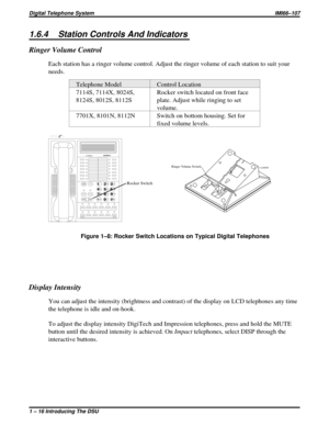 Page 201.6.4 Station Controls And Indicators
Ringer Volume Control
Each station has a ringer volume control. Adjust the ringer volume of each station to suit your
needs.
Telephone Model Control Location
7114S, 7114X, 8024S,
8124S, 8012S, 8112SRocker switch located on front face
plate. Adjust while ringing to set
volume.
7701X, 8101N, 8112N Switch on bottom housing. Set for
fixed volume levels.
Display Intensity
You can adjust the intensity (brightness and contrast) of the display on LCD telephones any time
the...