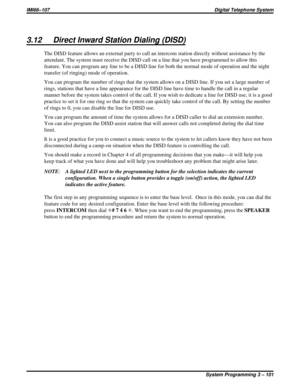 Page 2133.12 Direct Inward Station Dialing (DISD)
The DISD feature allows an external party to call an intercom station directly without assistance by the
attendant. The system must receive the DISD call on a line that you have programmed to allow this
feature. You can program any line to be a DISD line for both the normal mode of operation and the night
transfer (of ringing) mode of operation.
You can program the number of rings that the system allows on a DISD line. If you set a large number of
rings, stations...