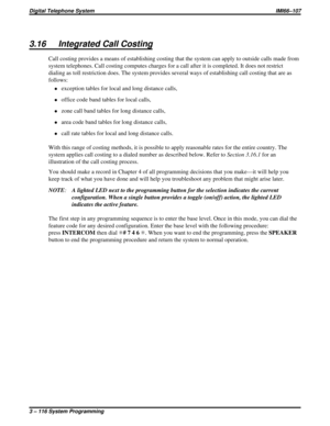 Page 2283.16 Integrated Call Costing
Call costing provides a means of establishing costing that the system can apply to outside calls made from
system telephones. Call costing computes charges for a call after it is completed. It does not restrict
dialing as toll restriction does. The system provides several ways of establishing call costing that are as
follows:
·exception tables for local and long distance calls,
·office code band tables for local calls,
·zone call band tables for long distance calls,
·area...