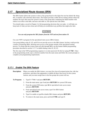 Page 2443.17 Specialized Route Access (SRA)
The SRA feature allows the system to select a line group based on the digits the user has dialed. By doing
this, it matches calls with their ideal routes. The feature provides a table-driven routing scheme where the
numbers the users dial cause the system to chose a line group after comparing the dialed number with
entries in an office code table, and area code table or, four special area code tables.
You should make a record in Chapter 4 of all programming decisions...