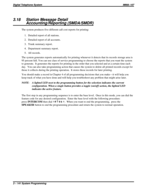 Page 2533.18 Station Message Detail
Accounting/Reporting (SMDA/SMDR)
The system produces five different call cost reports for printing:
1. Detailed report of all stations.
2. Detailed report of all accounts.
3. Trunk summary report.
4. Department summary report.
5. All records.
The system generates reports automatically for printing whenever it detects that its records storage area is
95 percent full. You can use class of service programming to choose the reports that you want the system
to generate. It...