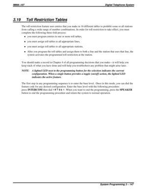 Page 2593.19 Toll Restriction Tables
The toll restriction feature uses entries that you make in 16 different tables to prohibit some or all stations
from calling a wide range of number combinations. In order for toll restriction to take effect, you must
complete the following three-fold process:
·you must program entries in one or more toll tables,
·you must assign toll tables to all appropriate lines,
·you must assign toll tables to all appropriate stations,
·After you program the toll tables and assign them to...