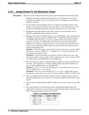 Page 2603.19.1 Assign Entries To Toll Restriction Tables
Description:Plan and execute system toll restriction in the sequence detailed in the following steps.
1. Determine the types of dialing restrictions that you wish imposed on the system.
Typically, this includes access codes which result in toll charges, and certain local
numbers as desired.
2. If you wish the restricted dialing codes to be imposed consistently on most or all
stations in the system, list them on one or two tables. If you must allow for a...