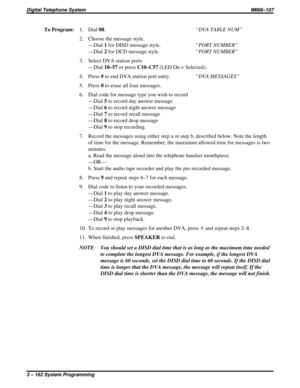 Page 274To Program:1. Dial08.“DVA TABLE NUM”
2. Choose the message style.
—Dial1for DISD message style.“PORT NUMBER”
—Dial2for DCD message style.“PORT NUMBER”
3. Select DVA station ports
—Dial10–57or pressC10–C57(LED On = Selected).
4. Press#to end DVA station port entry.“DVA MESSAGES”
5. Press0to erase all four messages.
6. Dial code for message type you wish to record
—Dial5to record day answer message
—Dial6to record night answer message
—Dial7to record recall message
—Dial8to record drop message
—Dial9to...