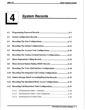 Page 283/M/66-107 Digital Telephone  System 
System Records 
4.1  
4.2  
4.3  
4.4 
4.5  
4.6  
4.7 
4.8  
4.9 
4.10  
4.11 
4.12 
4.13  Programming 
Password Records ............................................................. 
4-3 
System  Configuration  Records .................................................................  4-3 
Recording  The Line  Configurations  ....................................................... 
4-11 
Recording  The Station  Configurations...