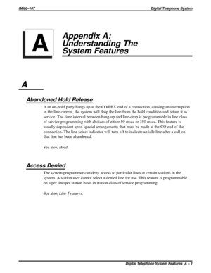 Page 341Appendix A:
Understanding The
System Features
A
Abandoned Hold Release
If an on-hold party hangs up at the CO/PBX end of a connection, causing an interruption
in the line current, the system will drop the line from the hold condition and return it to
service. The time interval between hang-up and line-drop is programmable in line class
of service programming with choices of either 50 msec or 350 msec. This feature is
usually dependent upon special arrangements that must be made at the CO end of the...