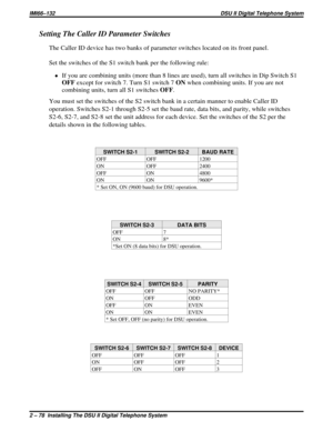 Page 109Setting The Caller ID Parameter Switches
The Caller ID device has two banks of parameter switches located on its front panel.
Set the switches of the S1 switch bank per the following rule:
·If you are combining units (more than 8 lines are used), turn all switches in Dip Switch S1
OFFexcept for switch 7. Turn S1 switch 7ONwhen combining units. If you are not
combining units, turn all S1 switchesOFF.
You must set the switches of the S2 switch bank in a certain manner to enable Caller ID
operation....