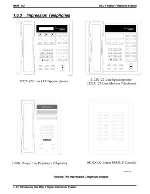 Page 171.6.3 Impression Telephones
2122S (22-Line Speakerphone)
2122X (22-Line Monitor Telephone)2022S (22-Line LCD Speakerphone)
2101N (Single Line Proprietary Telephone)
unisys11.cdr
1
2
4
7
0 89 56 3
#
ABC
GHI
PRS
OPERTUVWXY JKLMNO DEF
SPKR
HOLD
TAPITCM T/C
MUTE
unisyn05.cdr
1
2
4
7
0 89 56 3
#
ABC
GHI
PRS
OPERTUVWXY JKLMNO DEF
SPKR
HOLD
TAPITCM T/C
MUTE
unisyn01.cdr
unisyn09.cdr
DU32X (32-Button DSS/BLF Console)
R
Viewing The Impression Telephone Images
IMI66–132 DSU II Digital Telephone System
1–14...