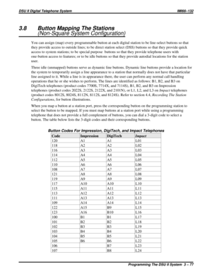 Page 1983.8 Button Mapping The Stations
(Non-Square System Configuration)
You can assign (map) every programmable button at each digital station to be line-select buttons so that
they provide access to outside lines; to be direct station select (DSS) buttons so that they provide quick
access to system stations; to be special purpose buttons so that they provide telephone users with
one-button access to features; or to be idle buttons so that they provide autodial locations for the station
user.
Three idle...