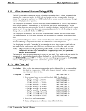 Page 2213.12 Direct Inward Station Dialing (DISD)
The DISD feature allows an external party to call an intercom station directly without assistance by the
attendant. The system must receive the DISD call on a line that you have programmed to allow this
feature. You can program any line to be a DISD line for both the normal mode of operation and the night
transfer (of ringing) mode of operation.
You can program the number of rings that the system allows on a DISD line. If you set a large number of
rings, stations...